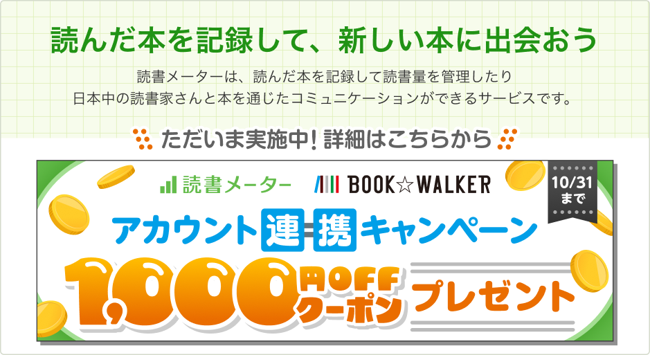 「読んだ本を記録して、新しい本に出会おう」 読書メーターは、読んだ本を記録して読書量を管理したり日本中の読書家さんと本を通じたコミュニケーションができるサービスです。【ただいま実施中！詳細はこちらから】読書メーター・BOOK☆WALKERアカウント連携キャンペーン！1,000円OFFクーポンプレゼント・10/31まで